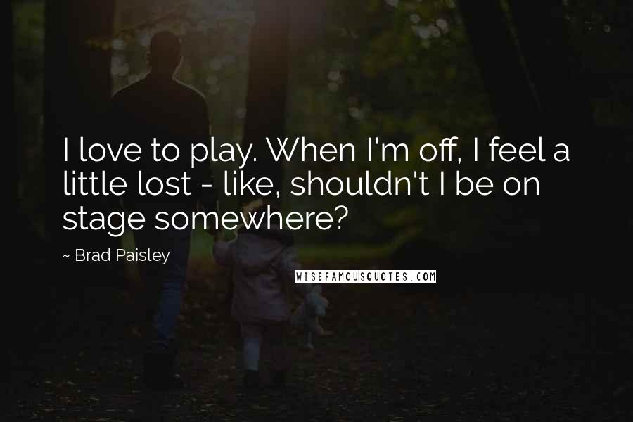 Brad Paisley Quotes: I love to play. When I'm off, I feel a little lost - like, shouldn't I be on stage somewhere?