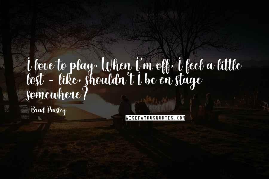 Brad Paisley Quotes: I love to play. When I'm off, I feel a little lost - like, shouldn't I be on stage somewhere?