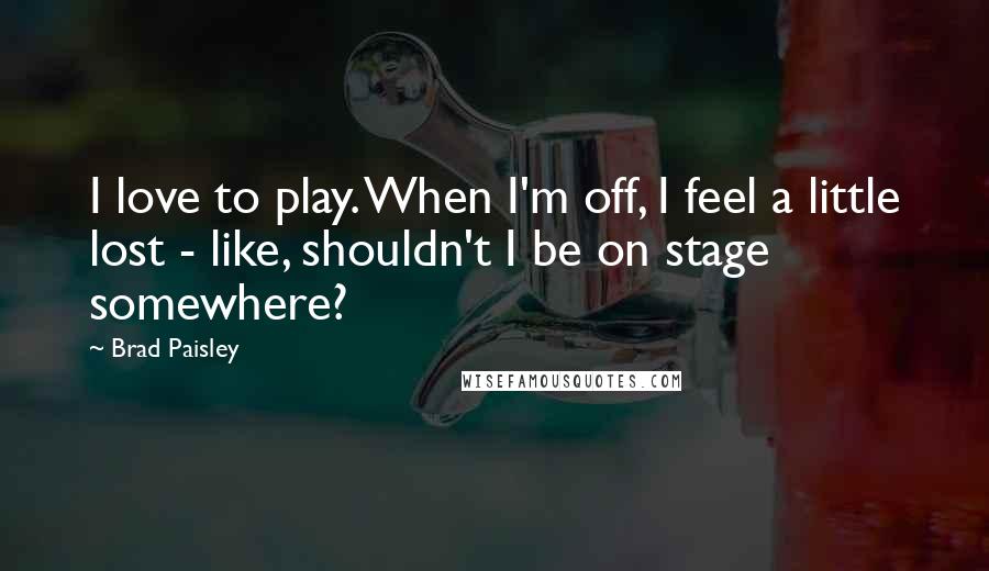 Brad Paisley Quotes: I love to play. When I'm off, I feel a little lost - like, shouldn't I be on stage somewhere?