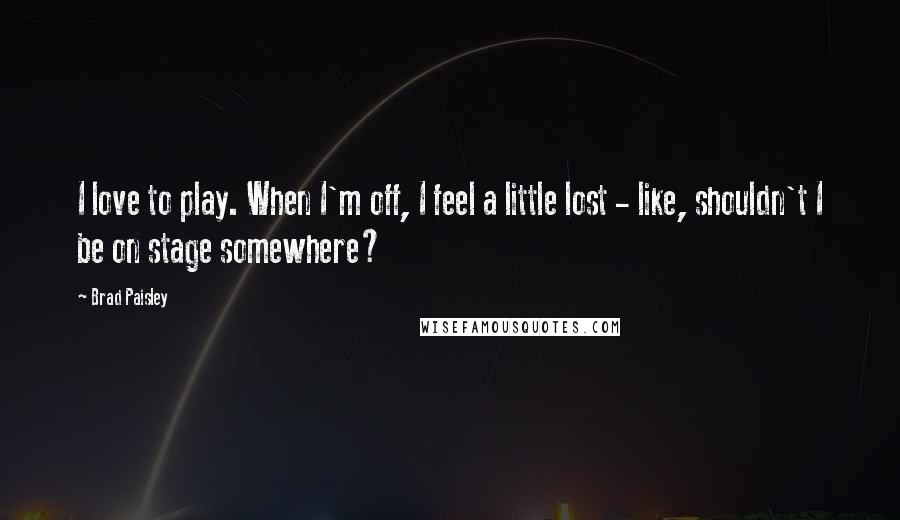 Brad Paisley Quotes: I love to play. When I'm off, I feel a little lost - like, shouldn't I be on stage somewhere?