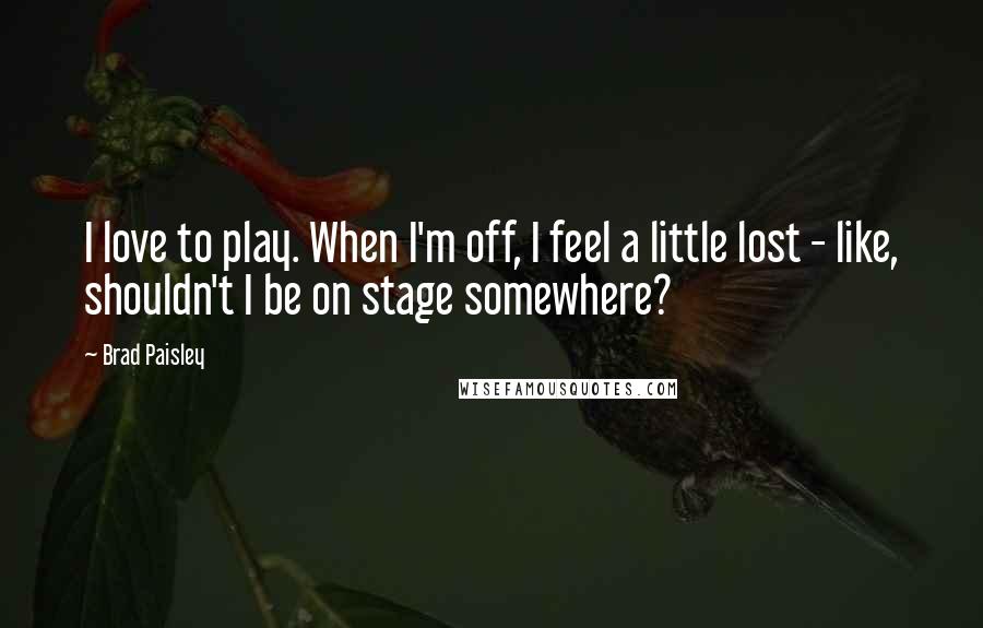 Brad Paisley Quotes: I love to play. When I'm off, I feel a little lost - like, shouldn't I be on stage somewhere?