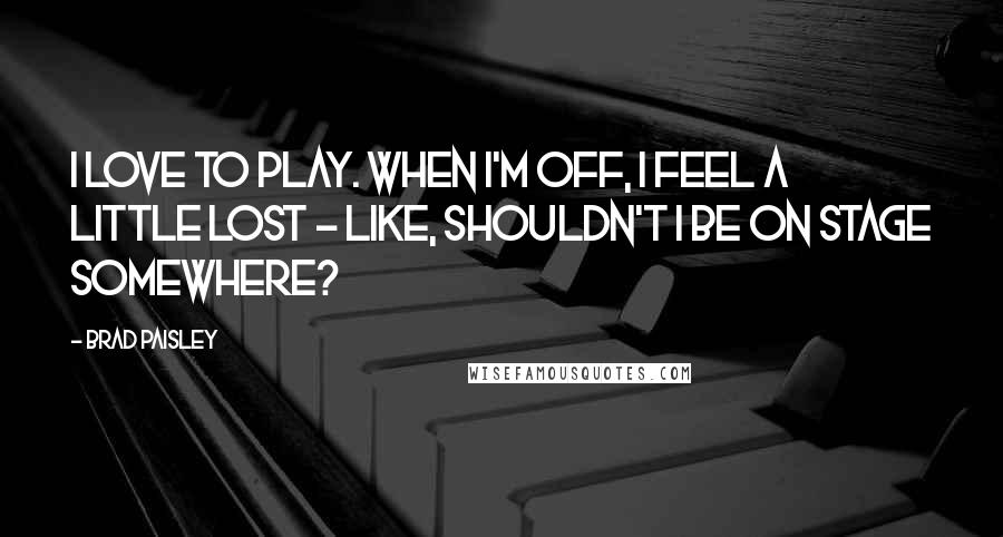 Brad Paisley Quotes: I love to play. When I'm off, I feel a little lost - like, shouldn't I be on stage somewhere?