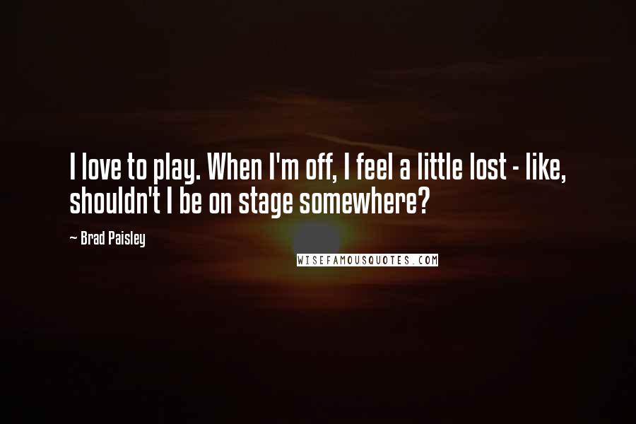 Brad Paisley Quotes: I love to play. When I'm off, I feel a little lost - like, shouldn't I be on stage somewhere?