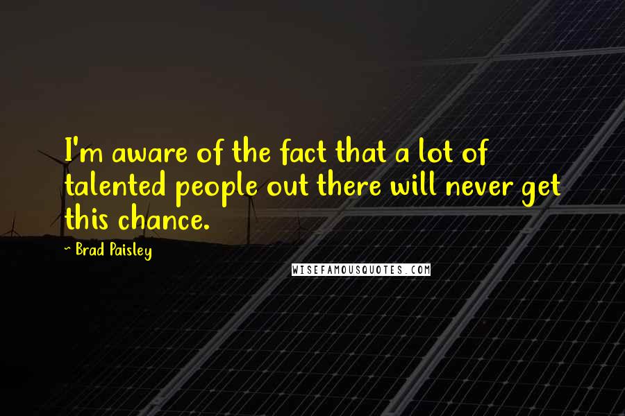 Brad Paisley Quotes: I'm aware of the fact that a lot of talented people out there will never get this chance.