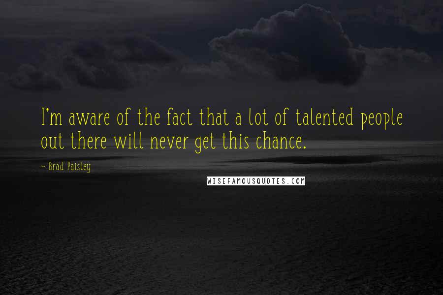 Brad Paisley Quotes: I'm aware of the fact that a lot of talented people out there will never get this chance.