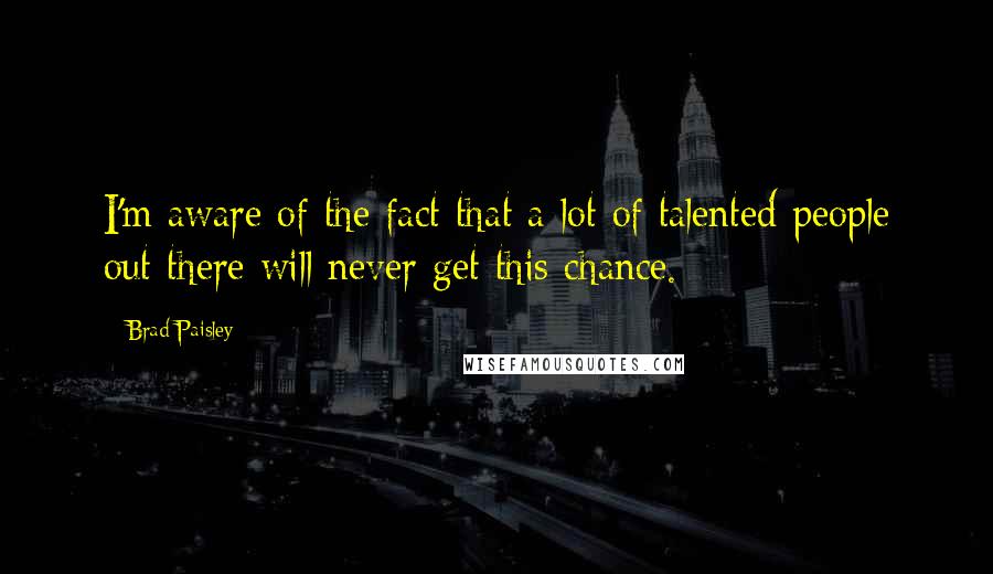 Brad Paisley Quotes: I'm aware of the fact that a lot of talented people out there will never get this chance.