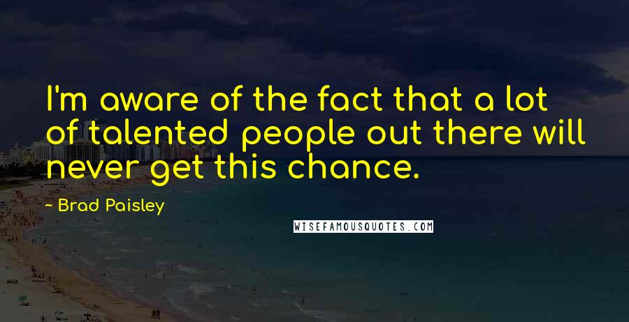 Brad Paisley Quotes: I'm aware of the fact that a lot of talented people out there will never get this chance.