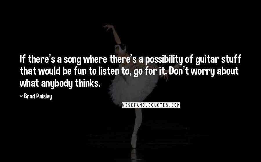 Brad Paisley Quotes: If there's a song where there's a possibility of guitar stuff that would be fun to listen to, go for it. Don't worry about what anybody thinks.