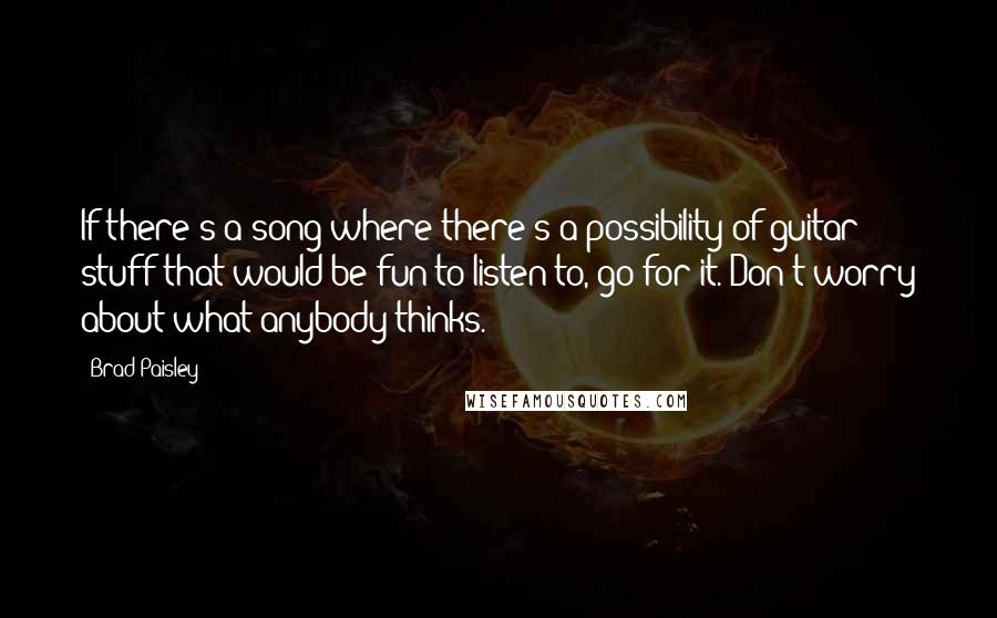 Brad Paisley Quotes: If there's a song where there's a possibility of guitar stuff that would be fun to listen to, go for it. Don't worry about what anybody thinks.