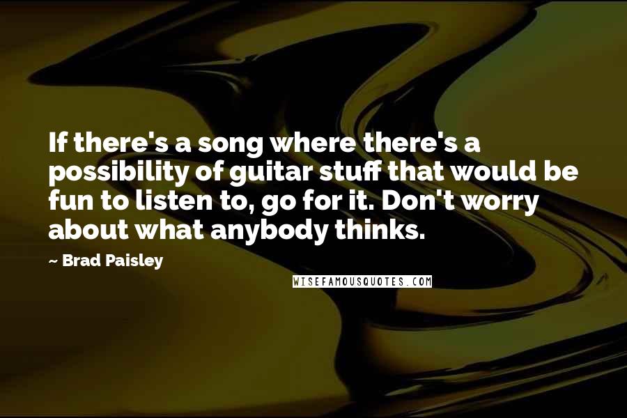 Brad Paisley Quotes: If there's a song where there's a possibility of guitar stuff that would be fun to listen to, go for it. Don't worry about what anybody thinks.