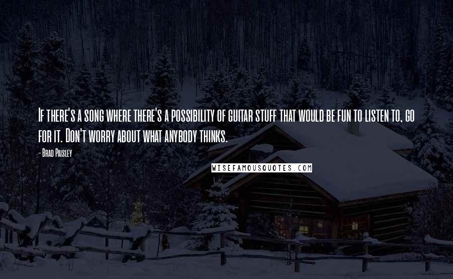 Brad Paisley Quotes: If there's a song where there's a possibility of guitar stuff that would be fun to listen to, go for it. Don't worry about what anybody thinks.