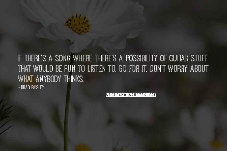 Brad Paisley Quotes: If there's a song where there's a possibility of guitar stuff that would be fun to listen to, go for it. Don't worry about what anybody thinks.