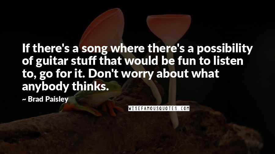 Brad Paisley Quotes: If there's a song where there's a possibility of guitar stuff that would be fun to listen to, go for it. Don't worry about what anybody thinks.