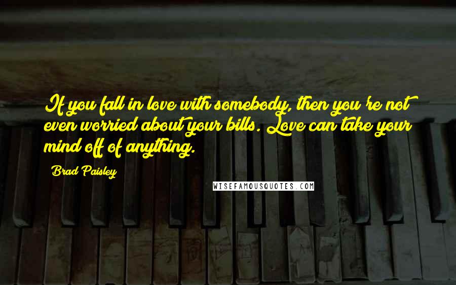 Brad Paisley Quotes: If you fall in love with somebody, then you're not even worried about your bills. Love can take your mind off of anything.