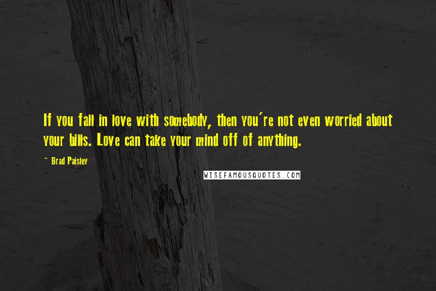 Brad Paisley Quotes: If you fall in love with somebody, then you're not even worried about your bills. Love can take your mind off of anything.