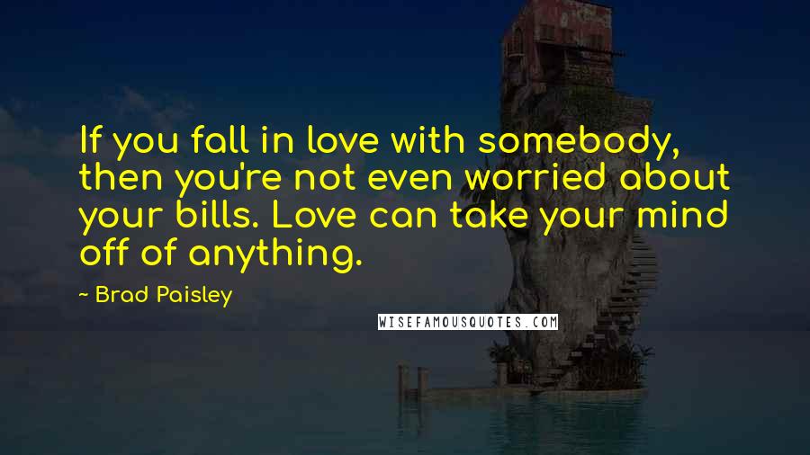 Brad Paisley Quotes: If you fall in love with somebody, then you're not even worried about your bills. Love can take your mind off of anything.