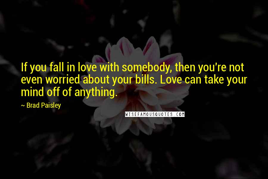 Brad Paisley Quotes: If you fall in love with somebody, then you're not even worried about your bills. Love can take your mind off of anything.