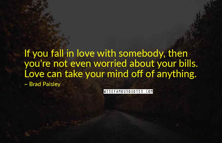 Brad Paisley Quotes: If you fall in love with somebody, then you're not even worried about your bills. Love can take your mind off of anything.