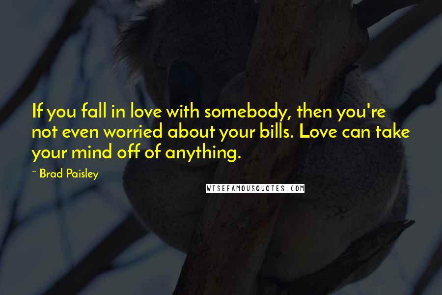 Brad Paisley Quotes: If you fall in love with somebody, then you're not even worried about your bills. Love can take your mind off of anything.