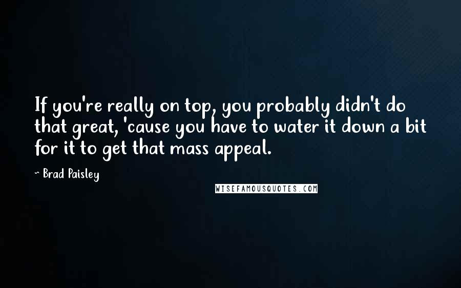 Brad Paisley Quotes: If you're really on top, you probably didn't do that great, 'cause you have to water it down a bit for it to get that mass appeal.