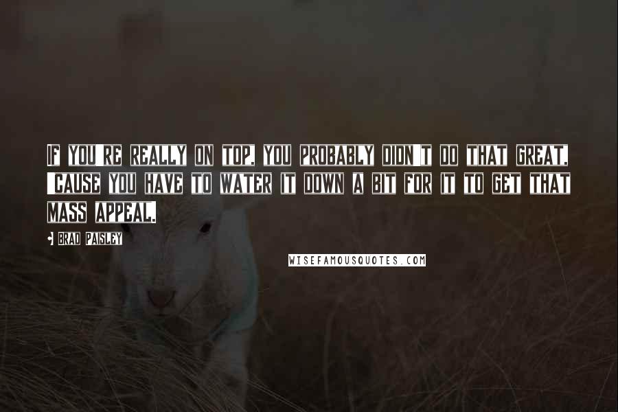 Brad Paisley Quotes: If you're really on top, you probably didn't do that great, 'cause you have to water it down a bit for it to get that mass appeal.