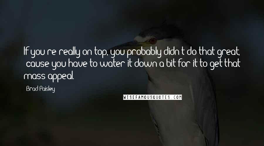 Brad Paisley Quotes: If you're really on top, you probably didn't do that great, 'cause you have to water it down a bit for it to get that mass appeal.