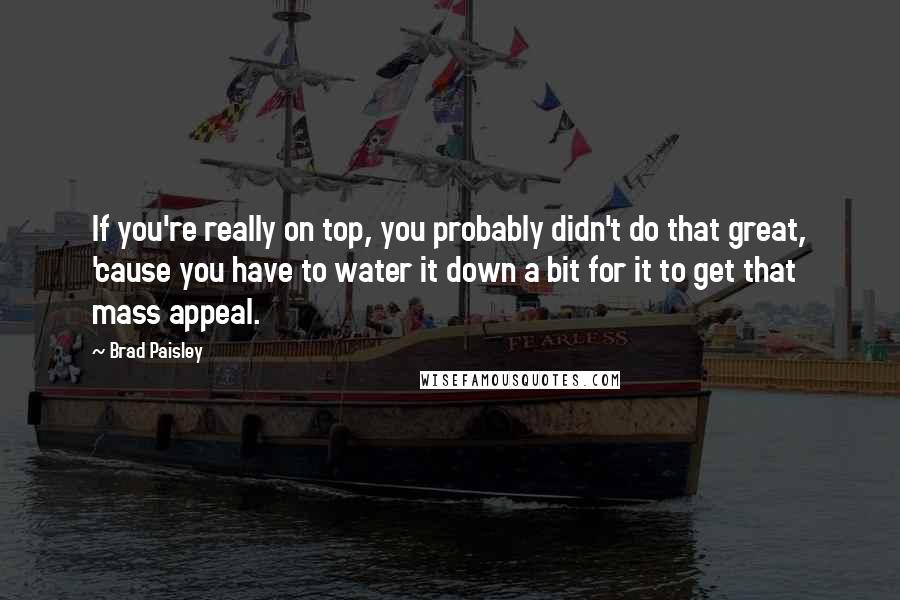 Brad Paisley Quotes: If you're really on top, you probably didn't do that great, 'cause you have to water it down a bit for it to get that mass appeal.