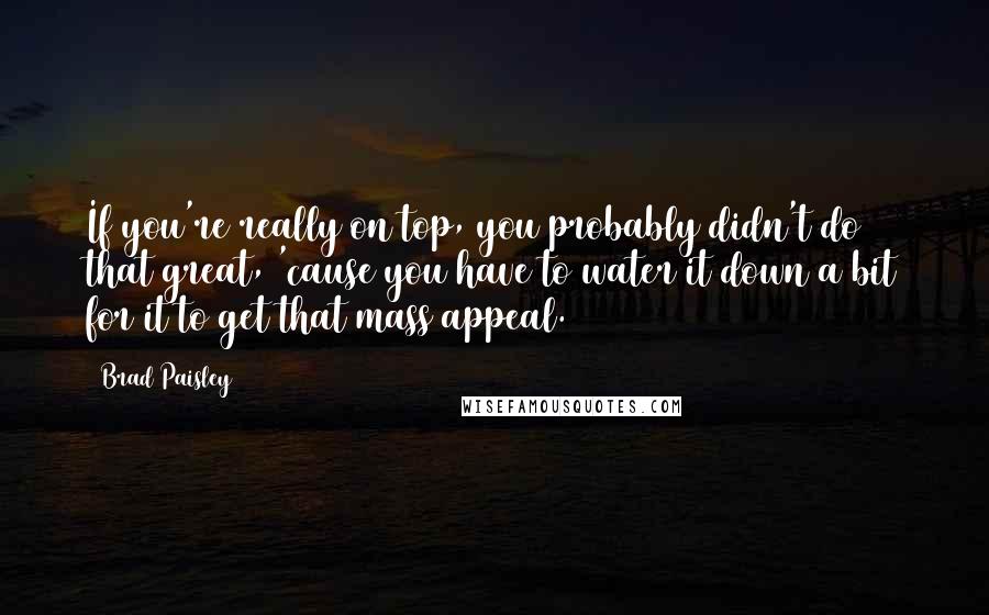 Brad Paisley Quotes: If you're really on top, you probably didn't do that great, 'cause you have to water it down a bit for it to get that mass appeal.