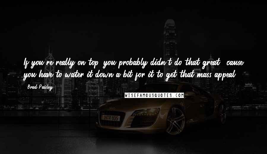 Brad Paisley Quotes: If you're really on top, you probably didn't do that great, 'cause you have to water it down a bit for it to get that mass appeal.