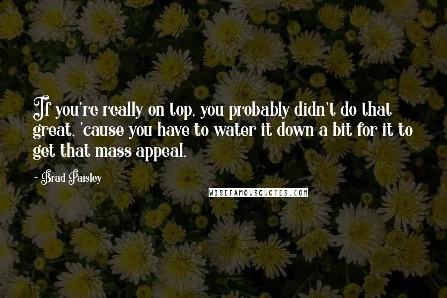 Brad Paisley Quotes: If you're really on top, you probably didn't do that great, 'cause you have to water it down a bit for it to get that mass appeal.