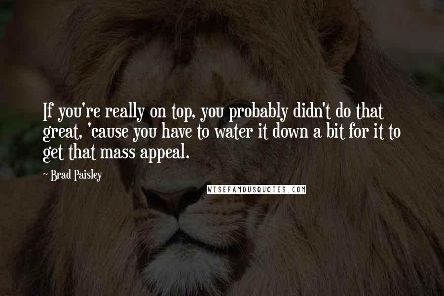 Brad Paisley Quotes: If you're really on top, you probably didn't do that great, 'cause you have to water it down a bit for it to get that mass appeal.