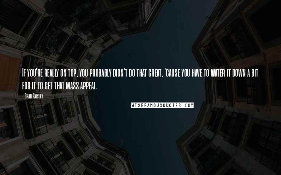 Brad Paisley Quotes: If you're really on top, you probably didn't do that great, 'cause you have to water it down a bit for it to get that mass appeal.