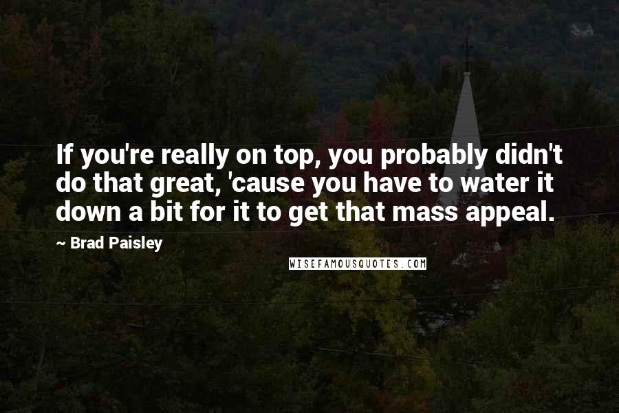 Brad Paisley Quotes: If you're really on top, you probably didn't do that great, 'cause you have to water it down a bit for it to get that mass appeal.