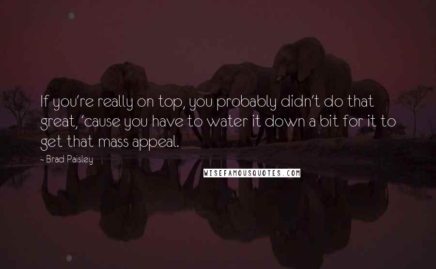 Brad Paisley Quotes: If you're really on top, you probably didn't do that great, 'cause you have to water it down a bit for it to get that mass appeal.