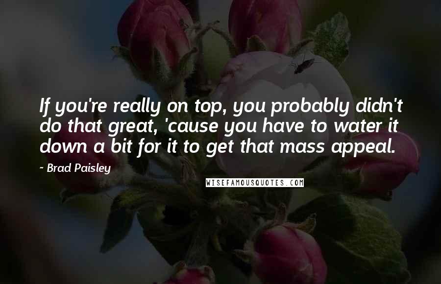 Brad Paisley Quotes: If you're really on top, you probably didn't do that great, 'cause you have to water it down a bit for it to get that mass appeal.