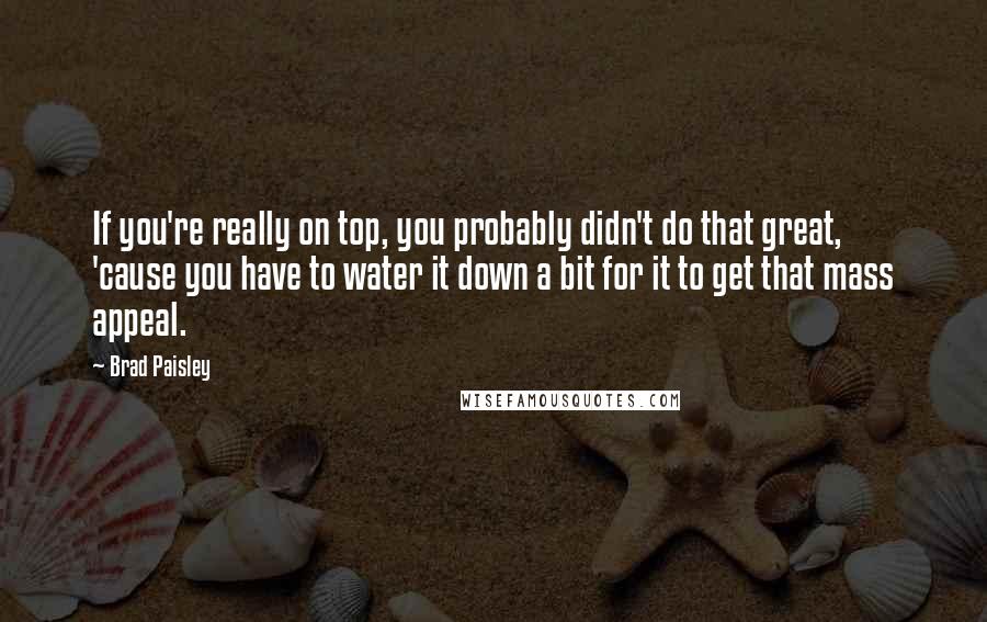 Brad Paisley Quotes: If you're really on top, you probably didn't do that great, 'cause you have to water it down a bit for it to get that mass appeal.