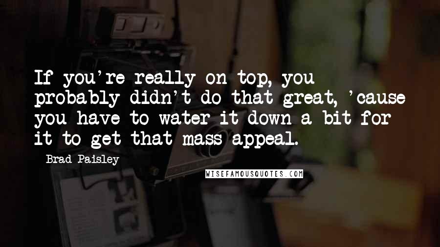 Brad Paisley Quotes: If you're really on top, you probably didn't do that great, 'cause you have to water it down a bit for it to get that mass appeal.