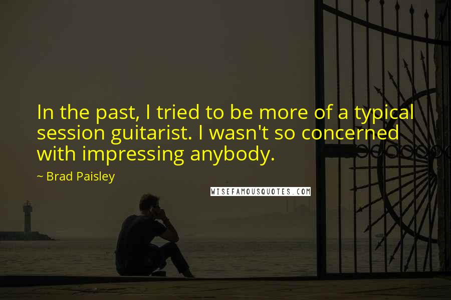 Brad Paisley Quotes: In the past, I tried to be more of a typical session guitarist. I wasn't so concerned with impressing anybody.