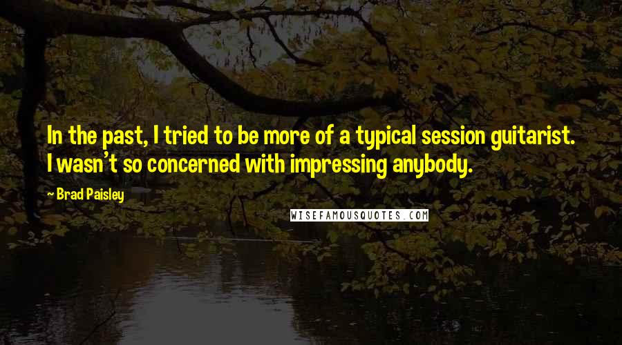 Brad Paisley Quotes: In the past, I tried to be more of a typical session guitarist. I wasn't so concerned with impressing anybody.