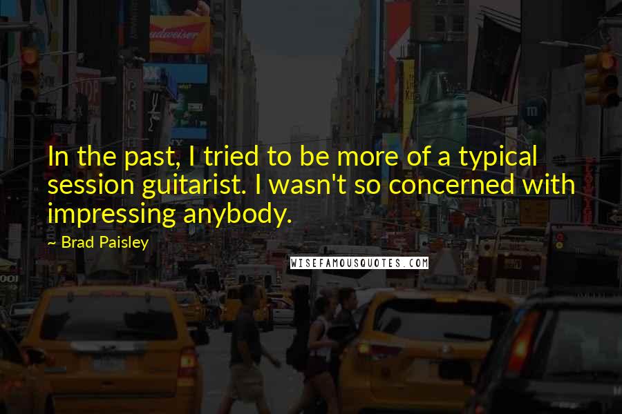 Brad Paisley Quotes: In the past, I tried to be more of a typical session guitarist. I wasn't so concerned with impressing anybody.