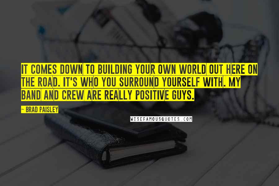 Brad Paisley Quotes: It comes down to building your own world out here on the road. It's who you surround yourself with. My band and crew are really positive guys.