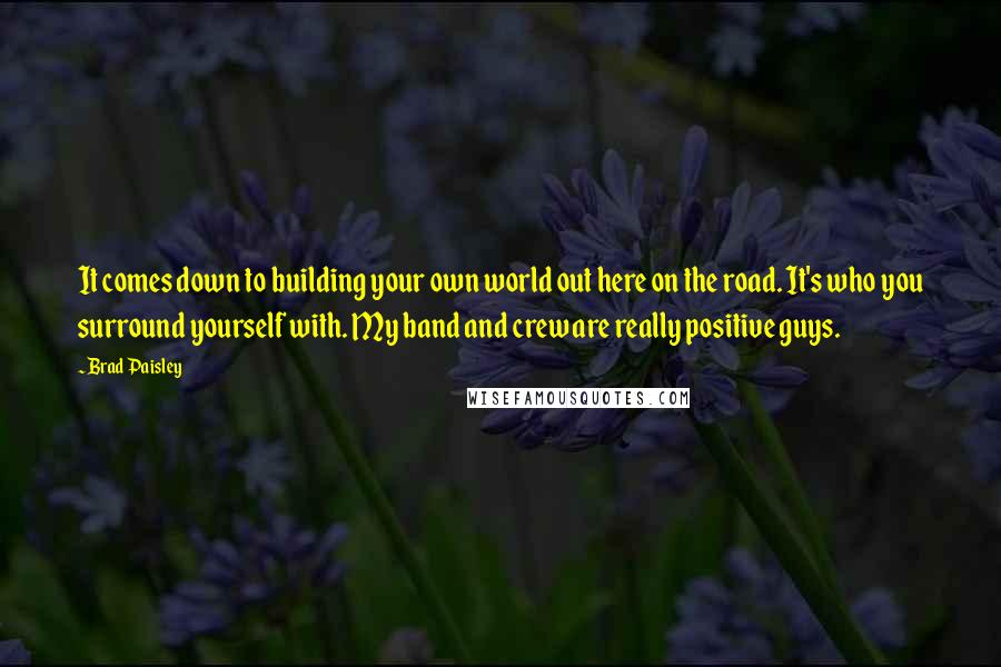 Brad Paisley Quotes: It comes down to building your own world out here on the road. It's who you surround yourself with. My band and crew are really positive guys.