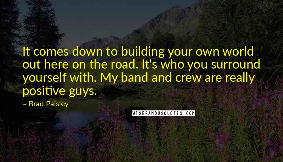 Brad Paisley Quotes: It comes down to building your own world out here on the road. It's who you surround yourself with. My band and crew are really positive guys.