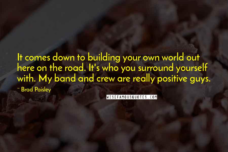 Brad Paisley Quotes: It comes down to building your own world out here on the road. It's who you surround yourself with. My band and crew are really positive guys.