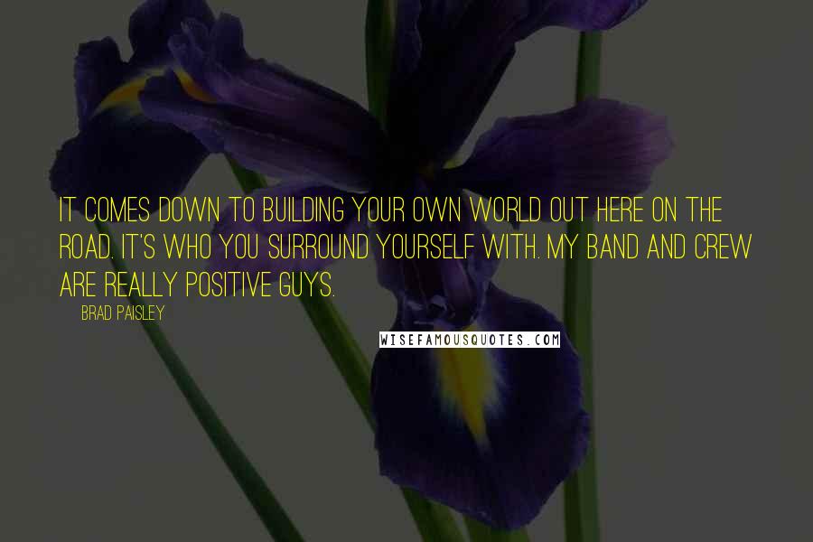 Brad Paisley Quotes: It comes down to building your own world out here on the road. It's who you surround yourself with. My band and crew are really positive guys.