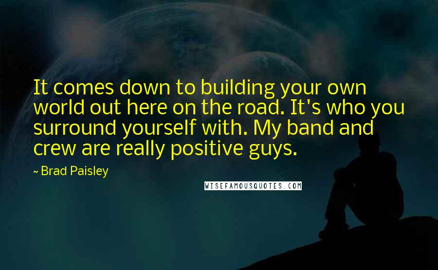 Brad Paisley Quotes: It comes down to building your own world out here on the road. It's who you surround yourself with. My band and crew are really positive guys.