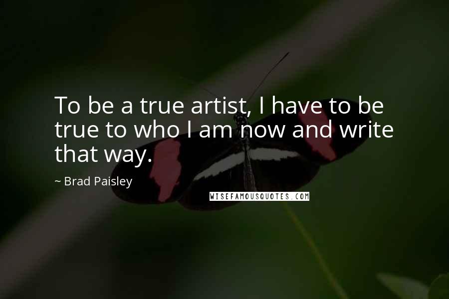 Brad Paisley Quotes: To be a true artist, I have to be true to who I am now and write that way.