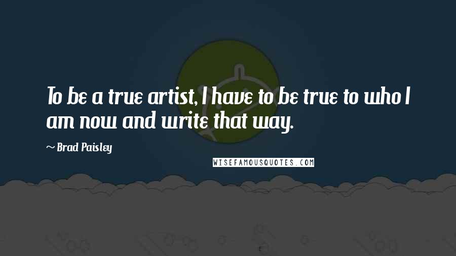 Brad Paisley Quotes: To be a true artist, I have to be true to who I am now and write that way.