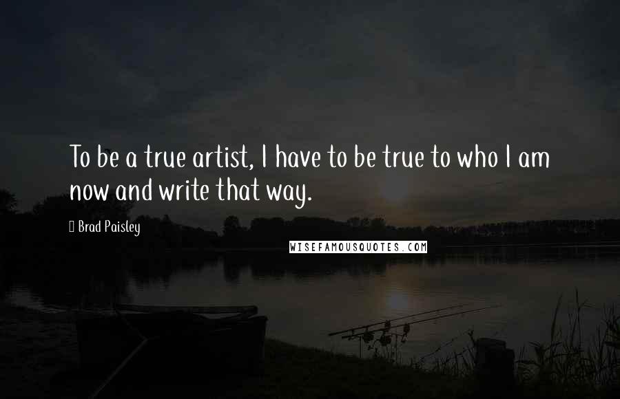 Brad Paisley Quotes: To be a true artist, I have to be true to who I am now and write that way.