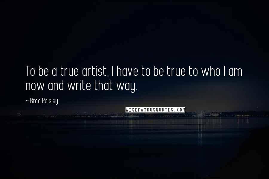 Brad Paisley Quotes: To be a true artist, I have to be true to who I am now and write that way.